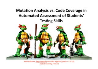 Muta%on Analysis vs. Code Coverage in 
Automated Assessment of Students’ 
Tes%ng Skills 
Kalle Aaltonen, Petri Ihantola and O2o Seppälä (Splash – ETS’10) 
Aalto University, Finland 
 