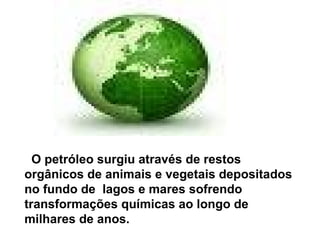 O petróleo surgiu através de restos orgânicos de animais e vegetais depositados no fundo de  lagos e mares sofrendo transformações químicas ao longo de milhares de anos. 