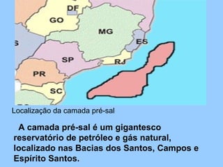 Localização da camada pré-sal A camada pré-sal é um gigantesco reservatório de petróleo e gás natural, localizado nas Bacias dos Santos, Campos e Espírito Santos.  