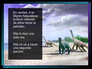 Es verdad. A la Madre Naturaleza le llevó millones de años hacer el petróleo.   Ella lo hizo una sola vez.   Ella no va a hacer una segunda porción.   