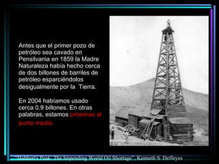Antes que el primer pozo de petróleo sea cavado en Pensilvania en 1859 la Madre  Naturaleza había hecho cerca de dos billones de barriles de petróleo esparciéndolos desigualmente por la  Tierra.   En 2004 habíamos usado cerca 0.9 billones. En otras palabras, estamos  próximos al punto medio.   “ Hubbert's Peak: The Impending World Oil Shortage”, Kenneth S. Deffeyes 
