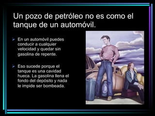 Un pozo de petróleo no es como el tanque de un automóvil. En un automóvil puedes conducir a cualquier velocidad y quedar sin gasolina de repente.   Eso sucede porque el tanque es una cavidad hueca. La gasolina llena el fondo del depósito y nada le impide ser bombeada.   