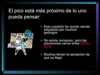El pico está más próximo de lo uno pueda pensar:   Esta cuestión ha venido siendo estudiada por muchos geólogos No existe consenso, pero las previsiones varían entre  2005 y 2015   Muchos tienen la sensación de que ya llegó   