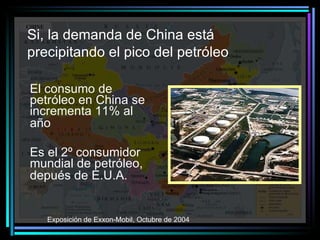 Si, la demanda de China está  precipitando el pico del petróleo   El consumo de petróleo en China se incrementa 11% al año   Es el 2º consumidor mundial de petróleo, depués de E.U.A.   Exposición de Exxon-Mobil, Octubre de 2004   