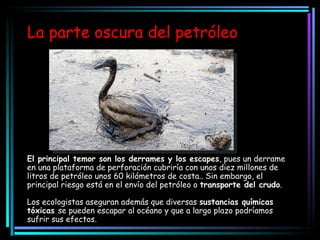 La parte oscura del petróleo El principal temor son los derrames y los escapes , pues un derrame en una plataforma de perforación cubriría con unos diez millones de litros de petróleo unos 60 kilómetros de costa.. Sin embargo, el principal riesgo está en el envío del petróleo o  transporte del crudo . Los ecologistas aseguran además que diversas  sustancias químicas tóxicas  se pueden escapar al océano y que a largo plazo podríamos sufrir sus efectos. 