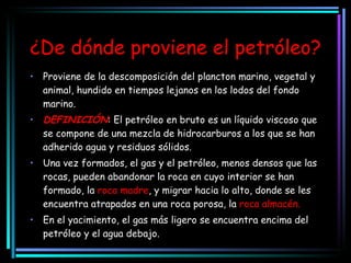¿De dónde proviene el petróleo? Proviene de la descomposición del plancton marino, vegetal y animal, hundido en tiempos lejanos en los lodos del fondo marino. DEFINICIÓN : El petróleo en bruto es un líquido viscoso que se compone de una mezcla de hidrocarburos a los que se han adherido agua y residuos sólidos. Una vez formados, el gas y el petróleo, menos densos que las rocas, pueden abandonar la roca en cuyo interior se han formado, la  roca madre , y migrar hacia lo alto, donde se les encuentra atrapados en una roca porosa, la  roca almacén. En el yacimiento, el gas más ligero se encuentra encima del petróleo y el agua debajo. 