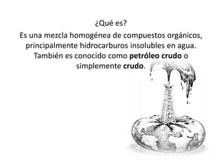 ¿Qué es?
Es una mezcla homogénea de compuestos orgánicos,
  principalmente hidrocarburos insolubles en agua.
    También es conocido como petróleo crudo o
                simplemente crudo.
 