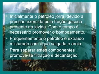 Inicialmente o petróleo jorra  devido a pressão exercida pela fração gasosa presente na jazida. Com o tempo é necessário promover o bombeamento. Freqüentemente o petróleo é extraído misturado com água salgada e areia. Para separar estes componentes promove-se filtração e decantação. 