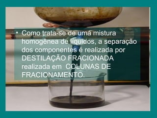 Como trata-se de uma mistura homogênea de líquidos, a separação dos componentes é realizada por DESTILAÇÃO FRACIONADA realizada em  COLUNAS DE FRACIONAMENTO. 