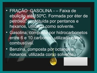 FRAÇÃO  GASOLINA - – Faixa de ebulição até 150ºC. Formada por éter de petróleo, constituída por pentanos e hexanos, utilizada como solvente. Gasolina, composta por hidrocarbonetos entre 6 e 10 carbonos, utilizada como combustível. Benzina, composta por octanos e nonanos, utilizada como solvente. 