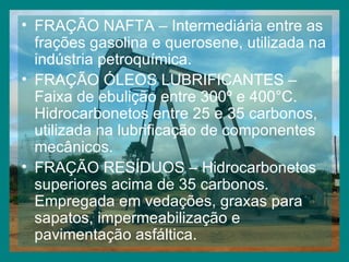 FRAÇÃO NAFTA – Intermediária entre as frações gasolina e querosene, utilizada na indústria petroquímica. FRAÇÃO ÓLEOS LUBRIFICANTES – Faixa de ebulição entre 300º e 400°C. Hidrocarbonetos entre 25 e 35 carbonos, utilizada na lubrificação de componentes mecânicos. FRAÇÃO RESÍDUOS – Hidrocarbonetos superiores acima de 35 carbonos. Empregada em vedações, graxas para sapatos, impermeabilização e pavimentação asfáltica. 
