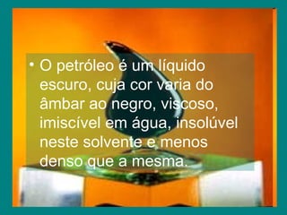 O petróleo é um líquido escuro, cuja cor varia do âmbar ao negro, viscoso, imiscível em água, insolúvel neste solvente e menos denso que a mesma. 