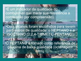 É um indicador da qualidade do  combustível que mede sua resistência a combustão por compreensão). Dois alcanos foram escolhidos para serem parâmetros de qualidade: o HEPTANO e o ISOCTANO (2,2,4-TRIMETIL-PENTANO). O HEPTANO é tomado como referência de gasolina de baixa qualidade (octanagem zero). 