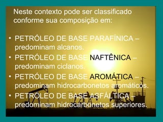Neste contexto pode ser classificado conforme sua composição em: PETRÓLEO DE BASE PARAFÍNICA – predominam alcanos. PETRÓLEO DE BASE  NAFTÊNICA  – predominam ciclanos. PETRÓLEO DE BASE  AROMÁTICA  – predominam hidrocarbonetos aromáticos. PETRÓLEO DE BASE ASFÁLTICA – predominam hidrocarbonetos superiores. 