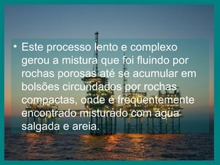 Este processo lento e complexo gerou a mistura que foi fluindo por rochas porosas até se acumular em bolsões circundados por rochas compactas, onde é freqüentemente encontrado misturado com água salgada e areia. 