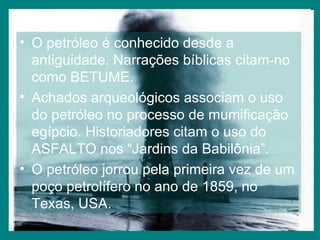 O petróleo é conhecido desde a antiguidade. Narrações bíblicas citam-no como BETUME. Achados arqueológicos associam o uso do petróleo no processo de mumificação egípcio. Historiadores citam o uso do ASFALTO nos “Jardins da Babilônia”. O petróleo jorrou pela primeira vez de um poço petrolífero no ano de 1859, no Texas, USA. 