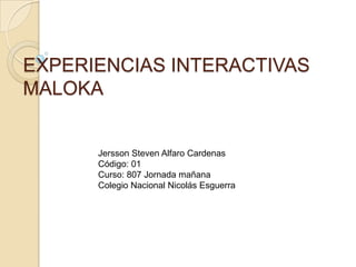 EXPERIENCIAS INTERACTIVAS
MALOKA


      Jersson Steven Alfaro Cardenas
      Código: 01
      Curso: 807 Jornada mañana
      Colegio Nacional Nicolás Esguerra
 