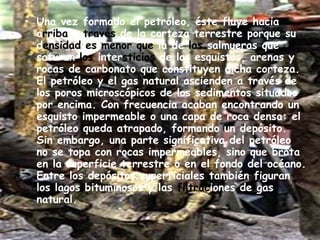 Una vez formado el petróleo, éste fluye hacia a rriba  a  través  de la corteza terrestre porque su d ensidad   es menor que  la de  las  salmueras que saturan  los  inter sticios  de los esquistos, arenas y rocas de carbonato que constituyen dicha corteza. El petróleo y el gas natural ascienden a través de los poros microscópicos de los sedimentos situados por encima. Con frecuencia acaban encontrando un esquisto impermeable o una capa de roca densa: el petróleo queda atrapado, formando un depósito. Sin embargo, una parte significativa del petróleo no se topa con rocas impermeables, sino que brota en la superficie terrestre o en el fondo del océano. Entre los depósitos superficiales también figuran los lagos bituminosos y las  filtrac iones de gas natural. 