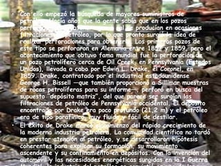 Con ello empezó la búsqueda de mayores suministros de petróleo. Hacía años que la gente sabía que en los pozos perforados para obtener agua o sal se producían en ocasiones filtraciones de petróleo, por lo que pronto surgió la idea de realizar perforaciones para obtenerlo. Los primeros pozos de este tipo se perforaron en Alemania entre 1857 y 1859, pero el acontecimiento que obtuvo fama mundial fue la perforación de un pozo petrolífero cerca de Oil Creek, en Pennsylvania (Estados Unidos), llevada a cabo por Edwin L. Drake, el Coronel, en 1859. Drake, contratado por el industrial estadounidense George H. Bissell —que también proporcionó a Sillimar muestras de rocas petrolíferas para su informe—, perforó en busca del supuesto “depósito matriz”, del que parece ser surgían las filtraciones de petróleo de Pennsylvania occidental. El depósito encontrado por Drake era poco profundo (21,2 m) y el petróleo era de tipo parafínico, muy fluido y fácil de destilar. El éxito de Drake marcó el comienzo del rápido crecimiento de la moderna industria petrolera. La comunidad científica no tardó en prestar atención al petróleo, y se desarrollaron hipótesis coherentes para explicar su formación, su movimiento ascendente y su confinamiento en depósitos. Con la invención del automóvil y las necesidades energéticas surgidas en la I Guerra Mundial, la industria del petróleo se convirtió en uno de los cimientos de la sociedad   industrial. 