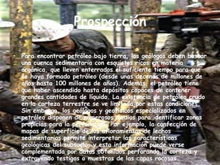 Prospección   Para encontrar petróleo bajo tierra, los geólogos deben buscar una cuenca sedimentaria con esquistos ricos en materia orgánica, que lleven enterrados el suficiente tiempo para que se haya formado petróleo (desde unas decenas de millones de años hasta 100 millones de años). Además, el petróleo tiene que haber ascendido hasta depósitos capaces de contener grandes cantidades de líquido. La existencia de petróleo crudo en la corteza terrestre se ve limitada por estas condiciones. Sin embargo, los geólogos y geofísicos especializados en petróleo disponen de numerosos medios para identificar zonas propicias para la perforación. Por ejemplo, la confección de mapas de superficie de los afloramientos de lechos sedimentarios permite interpretar las características geológicas del subsuelo, y esta información puede verse complementada por datos obtenidos perforando la corteza y extrayendo testigos o muestras de las capas rocosas.  