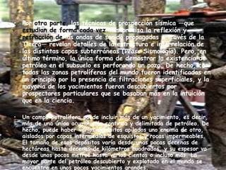Por  otra parte,  las técnicas de prospección sísmica —que  estudian   de forma   cada vez  más precisa la reflexión y  refracción de  las ondas de sonido propagadas a través de la Tierra— revelan detalles de la estructura e interrelación de las distintas capas subterráneas ( véase  Sismología). Pero, en último término, la única forma de demostrar la existencia de petróleo en el subsuelo es perforando un pozo. De hecho, casi todas las zonas petrolíferas del mundo fueron identificadas en un principio por la presencia de filtraciones superficiales, y la mayoría de los yacimientos fueron descubiertos por prospectores particulares que se basaban más en la intuición que en la ciencia. Un campo petrolífero puede incluir más de un yacimiento, es decir, más de una única acumulación continua y delimitada de petróleo. De hecho, puede haber varios depósitos apilados uno encima de otro, aislados por capas intermedias de esquistos y rocas impermeables. El tamaño de esos depósitos varía desde unas pocas decenas de hectáreas hasta decenas de kilómetros cuadrados, y su espesor va desde unos pocos metros hasta varios cientos o incluso más. La mayor parte del petróleo descubierto y explotado en el mundo se encuentra en unos pocos yacimientos grandes. 