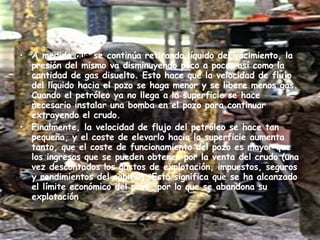 A medida  que  se continúa retirando líquido del yacimiento, la presión del mismo va disminuyendo poco a poco, así como la cantidad de gas disuelto. Esto hace que la velocidad de flujo del líquido hacia el pozo se haga menor y se libere menos gas. Cuando el petróleo ya no llega a la superficie se hace necesario instalar una bomba en el pozo para continuar extrayendo el crudo. Finalmente, la velocidad de flujo del petróleo se hace tan pequeña, y el coste de elevarlo hacia la superficie aumenta tanto, que el coste de funcionamiento del pozo es mayor que los ingresos que se pueden obtener por la venta del crudo (una vez descontados los gastos de explotación, impuestos, seguros y rendimientos del capital). Esto significa que se ha alcanzado el límite económico del pozo, por lo que se abandona su explotación . 