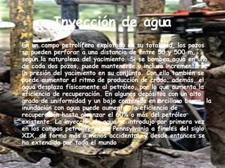 Inyección de agua En un campo petrolífero explotado en su totalidad, los pozos se pueden perforar a una distancia de entre 50 y 500 m, según la naturaleza del yacimiento. Si se bombea agua en uno de cada dos pozos, puede mantenerse o incluso incrementarse la presión del yacimiento en su conjunto. Con ello también se puede aumentar el ritmo de producción de crudo; además, el agua desplaza físicamente al petróleo, por lo que aumenta la eficiencia de recuperación. En algunos depósitos con un alto grado de uniformidad y un bajo contenido en arcilla o barro, la inundación con agua puede aumentar la eficiencia de recuperación hasta alcanzar el 60% o más del petróleo existente. La inyección de agua se introdujo por primera vez en los campos petrolíferos de Pennsylvania a finales del siglo XIX, de forma más o menos accidental, y desde entonces se ha extendido por todo el mundo 