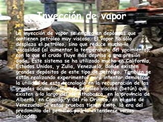 Inyección de vapor La inyección de vapor se emplea en depósitos que contienen petróleo muy viscoso. El vapor no sólo desplaza el petróleo, sino que reduce mucho la viscosidad (al aumentar la temperatura del yacimiento), con lo que el crudo fluye más deprisa a una presión dada. Este sistema se ha utilizado mucho en California, Estados Unidos, y Zulia, Venezuela, donde existen grandes depósitos de este tipo de petróleo. También se están realizando experimentos para intentar demostrar la utilidad de esta tecnología en la recuperación de las grandes acumulaciones de petróleo viscoso (betún) que existen a lo largo del río Athabasca, en la provincia de Alberta, en Canadá, y del río Orinoco, en el este de Venezuela. Si estas pruebas tienen éxito, la era del predominio del petróleo podría extenderse varias décadas. 