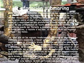 P e rforación submarina Otro método para aumentar la producción de los campos petrolíferos —y uno de los logros más impresionantes de la ingeniería en las últimas décadas— es la construcción y empleo de equipos de perforación sobre el mar. Estos equipos de perforación se instalan, manejan y mantienen en una plataforma situada lejos de la costa, en aguas de una profundidad de hasta varios cientos de metros. La plataforma puede ser flotante o descansar sobre pilotes anclados en el fondo marino, y resiste a las olas, el viento y —en las regiones árticas— los hielos.   Al igual que en los equipos tradicionales, la torre es en esencia un elemento para suspender y hacer girar el tubo de perforación, en cuyo extremo va situada la broca; a medida que ésta va penetrando en la corteza terrestre se van añadiendo tramos adicionales de tubo a la cadena de perforación. La fuerza necesaria para penetrar en el suelo procede del propio peso del tubo de perforación. Para facilitar la eliminación de la roca perforada se hace circular constantemente lodo a través del tubo de perforación, que sale por toberas situadas en la broca y sube a la superficie a través del espacio situado entre el tubo y el pozo (el diámetro de la broca es algo mayor que el del tubo). Con este método se han perforado con éxito pozos con una profundidad de más de 6,4 km desde la superficie del mar. La perforación submarina ha llevado a la explotación de una importante reserva adicional de petróleo. 