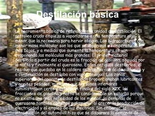 Destilación básica La herramienta básica de refinado es la unidad de destilación. El petróleo crudo empieza a vaporizarse a una temperatura algo menor que la necesaria para hervir el agua. Los hidrocarburos con menor masa molecular son los que se vaporizan a temperaturas más bajas, y a medida que aumenta la temperatura se van evaporando las moléculas más grandes. El primer material destilado a partir del crudo es la fracción de gasolina, seguida por la nafta y finalmente el queroseno. En las antiguas destilerías, el residuo que quedaba en la caldera se trataba con ácido sulfúrico y a continuación se destilaba con vapor de agua. Las zonas superiores del aparato de destilación proporcionaban lubricantes y aceites pesados, mientras que las zonas inferiores suministraban ceras y asfalto. A finales del siglo XIX, las fracciones de gasolina y nafta se consideraban un estorbo porque no existía una gran necesidad de las mismas; la demanda de queroseno también comenzó a disminuir al crecer la producción de electricidad y el empleo de luz eléctrica. Sin embargo, la introducción del automóvil hizo que se disparara la demanda de gasolina, con el consiguiente aumento de la necesidad de crudo. 
