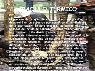 CRAQUEO TÉRMICO El proceso de craqueo térmico, o pirolisis a presión, se desarrolló en un esfuerzo por aumentar el rendimiento de la destilación. En este proceso, las partes más pesadas del crudo se calientan a altas temperaturas bajo presión. Esto divide (craquea) las moléculas grandes de hidrocarburos en moléculas más pequeñas, lo que aumenta la cantidad de gasolina —compuesta por este tipo de moléculas— producida a partir de un barril de crudo. No obstante, la eficiencia del proceso era limitada porque, debido a las elevadas temperaturas y presiones, se depositaba una gran cantidad de coque (combustible sólido y poroso) en los reactores. Esto, a su vez, exigía emplear temperaturas y presiones aún más altas para craquear el crudo. Más tarde se inventó un proceso en el que se recirculaban los fluidos; el proceso funcionaba durante un tiempo mucho mayor con una acumulación de coque bastante menor. Muchos refinadores adoptaron este proceso de pirólisis a presión. 