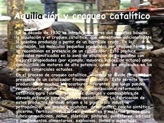 Aq uilia ción y craqueo catalítico En la década de 1930 se introdujeron otros dos procesos básicos, la alquilación y el craqueo catalítico, que aumentaron adicionalmente la gasolina producida a partir de un barril de crudo. En la alquilación, las moléculas pequeñas producidas por craqueo térmico se recombinan en presencia de un catalizador. Esto produce moléculas ramificadas en la zona de ebullición de la gasolina con mejores propiedades (por ejemplo, mayores índices de octano) como combustible de motores de alta potencia, como los empleados en los aviones comerciales actuales. En el proceso de craqueo catalítico, el crudo se divide (craquea) en presencia de un catalizador finamente dividido. Esto permite la producción de muchos hidrocarburos diferentes que luego pueden recombinarse mediante alquilación, isomerización o reformación catalítica para fabricar productos químicos y combustibles de elevado octanaje para motores especializados. La fabricación de estos productos ha dado origen a la gigantesca industria petroquímica, que produce alcoholes, detergentes, caucho sintético, glicerina, fertilizantes, azufre, disolventes y materias primas para fabricar medicinas, nailon, plásticos, pinturas, poliésteres, aditivos y complementos alimentarios, explosivos, tintes y materiales aislantes. 