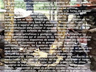 El ingeniero de perforación determina y supervisa el programa concreto para perforar el pozo, el tipo de lodo de inyección empleado, la forma de fijación del revestimiento de acero que aísla los estratos productivos de los demás estratos subterráneos, y la forma de exponer los estratos productivos del pozo perforado. Los especialistas en ingeniería de instalaciones especifican y diseñan los equipos de superficie que se deben instalar para la producción, las bombas de los pozos, los sistemas para medir el yacimiento, recoger los fluidos producidos y separar el gas, los tanques de almacenamiento, el sistema de deshidratación para eliminar el agua del petróleo obtenido y las instalaciones para sistemas de recuperación mejorada. Los ingenieros petrofísicos y geológicos, después de interpretar los datos suministrados por el análisis de los testigos o muestras geológicas y por los diferentes dispositivos de sondeo, desarrollan una descripción de la roca del yacimiento y de su permeabilidad, porosidad y continuidad. Después, los ingenieros de depósito desarrollan un plan para determinar el número y localización de los pozos que se perforarán en el depósito, el ritmo de producción adecuado para una recuperación óptima y las necesidades de tecnologías de recuperación complementarias. Estos ingenieros también realizan una estimación de la productividad y las reservas totales del depósito, analizando el tiempo, los costes de explotación y el valor del crudo producido. Por último, los ingenieros de producción supervisan el funcionamiento de los pozos; además, recomiendan y ponen en práctica acciones correctoras como fracturación, acidificación, profundización, ajuste de la proporción entre gas y petróleo o agua y petróleo, o cualesquiera otras medidas que mejoren el rendimiento económico del yacimiento. 