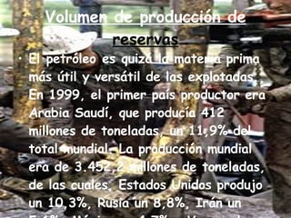 Volumen de producción de  reservas El petróleo es quizá la materia prima más útil y versátil de las explotadas. En 1999, el primer país productor era Arabia Saudí, que producía 412 millones de toneladas, un 11,9% del total mundial. La producción mundial era de 3.452,2 millones de toneladas, de las cuales, Estados Unidos produjo un 10,3%, Rusia un 8,8%, Irán un 5,1%, México un 4,7% y Venezuela un 4,6 por ciento 