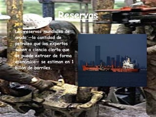 Reservas Las reservas mundiales de crudo —la cantidad de petróleo que los expertos saben a ciencia cierta que se puede extraer de forma económica— se estiman en 1 billón de barriles. 