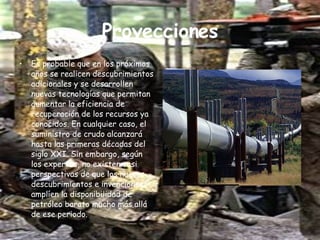 Proyecciones Es probable que en los próximos años se realicen descubrimientos adicionales y se desarrollen nuevas tecnologías que permitan aumentar la eficiencia de recuperación de los recursos ya conocidos. En cualquier caso, el suministro de crudo alcanzará hasta las primeras décadas del siglo XXI. Sin embargo, según los expertos, no existen casi perspectivas de que los nuevos descubrimientos e invenciones amplíen la disponibilidad de petróleo barato mucho más allá de ese periodo. 