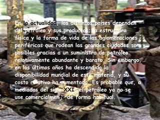 En  la actualidad , los distintos países dependen del petróleo y sus productos; la estructura física y la forma de vida de las aglomeraciones periféricas que rodean las grandes ciudades son posibles gracias a un suministro de petróleo relativamente abundante y barato. Sin embargo, en los últimos años ha descendido la disponibilidad mundial de esta materia, y su costo relativo ha aumentado. Es probable que, a mediados del siglo  XXI , el petróleo ya no se use comercialmen te  de forma habitual. 