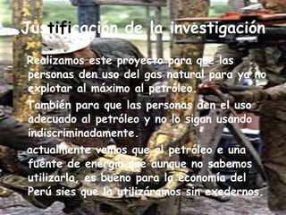Jus tifi cación de la investigación Realizamos este proyecto para que las personas den uso del gas natural para ya no explotar al máximo al petróleo. También para que las personas den el uso adecuado al petróleo y no lo sigan usando indiscriminadamente. actualmente vemos que el petróleo e una fuente de energía que aunque no sabemos utilizarla, es bueno para la economía del Perú sies que la utilizáramos sin exedernos. 