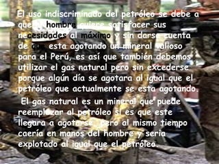 El uso indiscriminado del petróleo se debe a que el  hombre  quiere satisfacer sus ne cesidades  al  máximo  y sin darse cuenta de  que  esta agotando un mineral valioso para el Perú, es así que también debemos utilizar el gas natural pero sin excederse porque algún día se agotara al igual que el petróleo que actualmente se esta agotando. El gas natural es un mineral que puede reemplazar al petróleo si es que este llegara a agotarse, pero al mismo tiempo caería en manos del hombre y seria explotado al igual que el petróleo. 