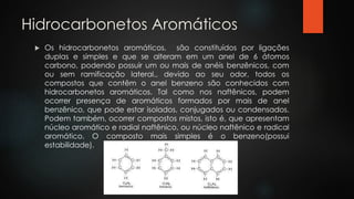 Hidrocarbonetos Aromáticos
 Os hidrocarbonetos aromáticos, são constituídos por ligações
duplas e simples e que se alteram em um anel de 6 átomos
carbono, podendo possuir um ou mais de anéis benzênicos, com
ou sem ramificação lateral., devido ao seu odor, todos os
compostos que contêm o anel benzeno são conhecidos com
hidrocarbonetos aromáticos. Tal como nos naftênicos, podem
ocorrer presença de aromáticos formados por mais de anel
benzênico, que pode estar isolados, conjugados ou condensados.
Podem também, ocorrer compostos mistos, isto é, que apresentam
núcleo aromático e radial naftênico, ou núcleo naftênico e radical
aromático. O composto mais simples é o benzeno(possui
estabilidade).
 