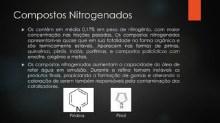 Compostos Nitrogenados
 Os contêm em média 0,17% em peso de nitrogênio, com maior
concentração nas frações pesadas. Os compostos nitrogenados
apresentam-se quase que em sua totalidade na forma orgânica e
são termicamente estáveis. Aparecem nas formas de pirinas,
quinolinas, pirróis, indóis, porfirinas, e compostos policíclicos com
enxofre, oxigênio e metais.
 Os compostos nitrogenados aumentam a capacidade do óleo de
reter água em emulsão. Durante o refino tornam instáveis os
produtos finais, propiciando a formação de gomas e alterando a
coloração de serem também responsáveis pela contaminação dos
catalisadores.
Piridina Pirrol
 