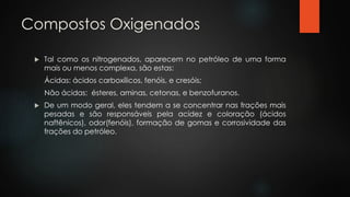 Compostos Oxigenados
 Tal como os nitrogenados, aparecem no petróleo de uma forma
mais ou menos complexa, são estas:
Ácidas: ácidos carboxílicos, fenóis, e cresóis;
Não ácidas: ésteres, aminas, cetonas, e benzofuranos.
 De um modo geral, eles tendem a se concentrar nas frações mais
pesadas e são responsáveis pela acidez e coloração (ácidos
naftênicos), odor(fenóis), formação de gomas e corrosividade das
frações do petróleo.
 