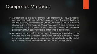 Compostos Metálicos
 Apresentam-se de duas formas: “Sais Inorgânicos”(Na,Ca,Mg,etc)
que não faz parte do petróleo, mas se encontram dissolvidos ou
dispersos na água emulsionada, e são removidos por processo de
dissalgação, e também os “Organometálicos” que tendem a se
concentrar nas frações mais pesadas, estando presente,
principalmente, nas estruturas dos asfaltenos e das resinas.
 A presença de metais é, em geral, maior nos petróleos com
maiores teores de asfaltenos, devido à sua maior ocorrência nessas
estruturas, causando envenenamento os catalisadores. Os metais
que ocorrem normalmente são: Fe, Zn, Cu, Pb, As, Hg, Ni e Vi.
 
