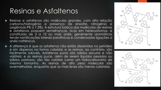 Resinas e Asfaltenos
 Resinas e asfaltenos são moléculas grandes, com alta relação
carbono/hidrogênio e presença de enxofre, nitrogênio e
oxigênio(6,9% a 7,3%). A estrutura básica das moléculas de resinas
e asfaltenos possuem semelhanças, ricas em heteroátomos, e
constituída de 3 a 10 ou mais anéis, geralmente aromáticos
tendo ramificações laterais parafínicas e condensadas ligações a
anéis naftênicos.
 A diferença é que os asfaltenos não estão dissolvidos no petróleo
e sim dispersos na forma coloidal, e as resinas, ao contrário, são
facilmente solúveis. Asfaltenos puros são sólidos escuros e não
voláteis; e as resinas puras, além de serem líquidos pesados ou
sólidos pastosos, são tão voláteis como um hidrocarboneto de
mesmo tamanho. As resinas de alto peso molecular são
avermelhadas, enquanto que as mais leves são menos coloridas.
 