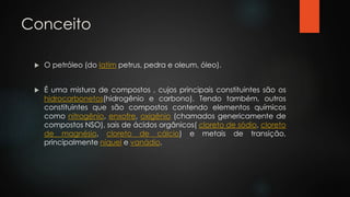 Conceito
 O petróleo (do latim petrus, pedra e oleum, óleo).
 É uma mistura de compostos , cujos principais constituintes são os
hidrocarbonetos(hidrogênio e carbono). Tendo também, outros
constituintes que são compostos contendo elementos químicos
como nitrogênio, enxofre, oxigênio (chamados genericamente de
compostos NSO), sais de ácidos orgânicos( cloreto de sódio, cloreto
de magnésio, cloreto de cálcio) e metais de transição,
principalmente níquel e vanádio.
 