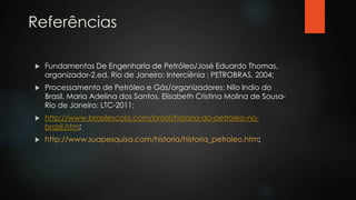 Referências
 Fundamentos De Engenharia de Petróleo/José Eduardo Thomas,
organizador-2.ed. Rio de Janeiro: Interciênia : PETROBRAS, 2004;
 Processamento de Petróleo e Gás/organizadores: Nilo Indio do
Brasil, Maria Adelina dos Santos, Elisabeth Cristina Molina de Sousa-
Rio de Janeiro: LTC-2011;
 http://www.brasilescola.com/brasil/historia-do-petroleo-no-
brasil.htm
 http://www.suapesquisa.com/historia/historia_petroleo.htm
 