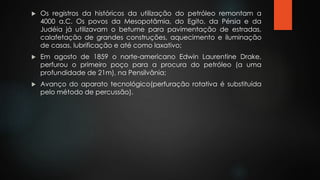  Os registros da históricos da utilização do petróleo remontam a
4000 a.C. Os povos da Mesopotâmia, do Egito, da Pérsia e da
Judéia já utilizavam o betume para pavimentação de estradas,
calafetação de grandes construções, aquecimento e iluminação
de casas, lubrificação e até como laxativo;
 Em agosto de 1859 o norte-americano Edwin Laurentine Drake,
perfurou o primeiro poço para a procura do petróleo (a uma
profundidade de 21m), na Pensilvânia;
 Avanço do aparato tecnológico(perfuração rotativa é substituída
pelo método de percussão).
 
