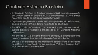 Contexto Histórico Brasileiro
 A história do Petróleo no Brasil começa em 1858, quando o Marquês
de Olinda assina o decreto nº2666 concedendo a José Barros
Pimentel o direito de extrair mineral betuminoso;
 O primeiro poço em busca de encontrar petróleo foi perfurado no
ano no ano de 1897, em Bofete no estado de São Paulo;
 Em 1938, a discussão sobre o uso e a exploração dos recursos do
subsolo brasileiro viabilizou a criação do CNP - Conselho Nacional
do Petróleo;
 No ano de 1941, o governo brasileiro anunciou o estabelecimento
do campo de exploração petrolífera de Candeias, Bahia;
 Em 1953, a oficialização do monopólio estatal sobre a atividade
petrolífera e a criação da empresa estatal “Petróleo Brasileiro S.A.”,
mais conhecida como Petrobras
 
