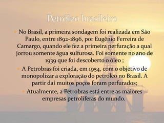  No Brasil, a primeira sondagem foi realizada em São
Paulo, entre 1892-1896, por Eugênio Ferreira de
Camargo, quando ele fez a primeira perfuração a qual
jorrou somente água sulfurosa. Foi somente no ano de
1939 que foi descoberto o óleo ;
A Petrobras foi criada, em 1954, com o objetivo de
monopolizar a exploração do petróleo no Brasil. A
partir daí muitos poços foram perfurados;
Atualmente, a Petrobras está entre as maiores
empresas petrolíferas do mundo.