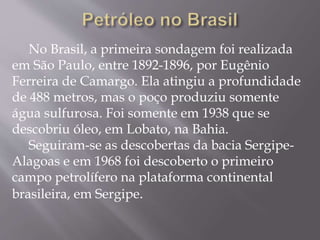 No Brasil, a primeira sondagem foi realizada
em São Paulo, entre 1892-1896, por Eugênio
Ferreira de Camargo. Ela atingiu a profundidade
de 488 metros, mas o poço produziu somente
água sulfurosa. Foi somente em 1938 que se
descobriu óleo, em Lobato, na Bahia.
Seguiram-se as descobertas da bacia Sergipe-
Alagoas e em 1968 foi descoberto o primeiro
campo petrolífero na plataforma continental
brasileira, em Sergipe.
 